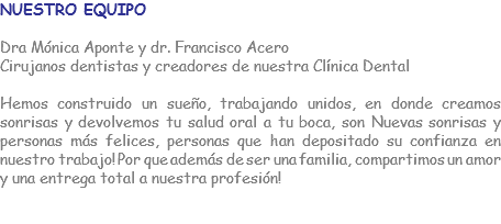 NUESTRO EQUIPO Dra Mónica Aponte y dr. Francisco Acero Cirujanos dentistas y creadores de nuestra Clínica Dental Hemos construido un sueño, trabajando unidos, en donde creamos sonrisas y devolvemos tu salud oral a tu boca, son Nuevas sonrisas y personas más felices, personas que han depositado su confianza en nuestro trabajo! Por que además de ser una familia, compartimos un amor y una entrega total a nuestra profesión! 