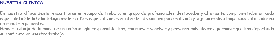 NUESTRA CLINICA En nuestra clínica dental encontrarás un equipo de trabajo, un grupo de profesionales destacados y altamente comprometidos en cada especialidad de la Odontología moderna, Nos especializamos en atender de manera personalizada y bajo un modelo biopsicosocial a cada uno de nuestros pacientes. Hemos trabajo de la mano de una odontología responsable, hoy, son nuevas sonrisas y personas más alegres, personas que han depositado su confianza en nuestro trabajo. 